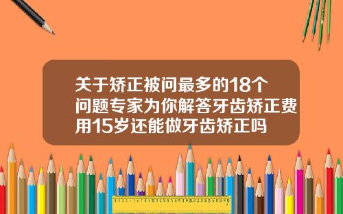 关于矫正被问最多的18个问题专家为你解答牙齿矫正费用15岁还能做牙齿矫正吗