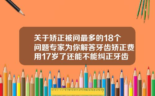关于矫正被问最多的18个问题专家为你解答牙齿矫正费用17岁了还能不能纠正牙齿