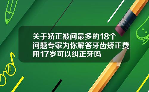 关于矫正被问最多的18个问题专家为你解答牙齿矫正费用17岁可以纠正牙吗