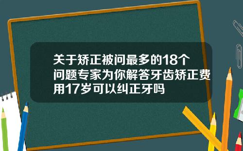 关于矫正被问最多的18个问题专家为你解答牙齿矫正费用17岁可以纠正牙吗