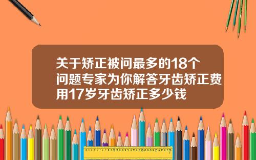 关于矫正被问最多的18个问题专家为你解答牙齿矫正费用17岁牙齿矫正多少钱