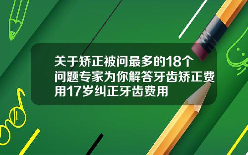 关于矫正被问最多的18个问题专家为你解答牙齿矫正费用17岁纠正牙齿费用