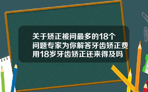关于矫正被问最多的18个问题专家为你解答牙齿矫正费用18岁牙齿矫正还来得及吗