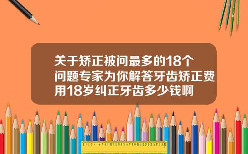 关于矫正被问最多的18个问题专家为你解答牙齿矫正费用18岁纠正牙齿多少钱啊