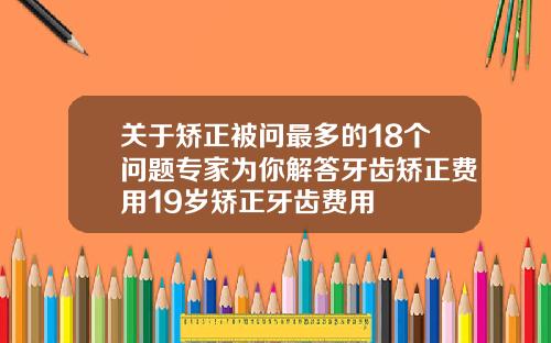 关于矫正被问最多的18个问题专家为你解答牙齿矫正费用19岁矫正牙齿费用