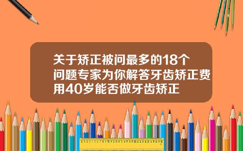 关于矫正被问最多的18个问题专家为你解答牙齿矫正费用40岁能否做牙齿矫正