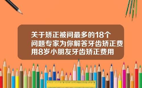 关于矫正被问最多的18个问题专家为你解答牙齿矫正费用8岁小朋友牙齿矫正费用