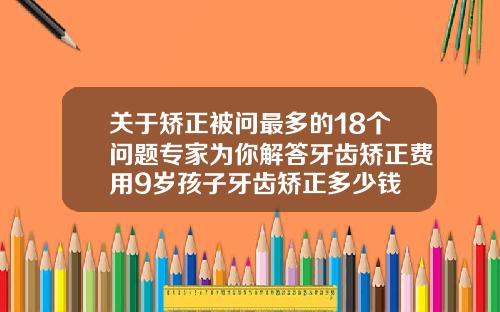 关于矫正被问最多的18个问题专家为你解答牙齿矫正费用9岁孩子牙齿矫正多少钱