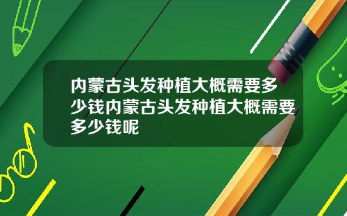 内蒙古头发种植大概需要多少钱内蒙古头发种植大概需要多少钱呢