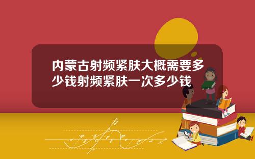 内蒙古射频紧肤大概需要多少钱射频紧肤一次多少钱