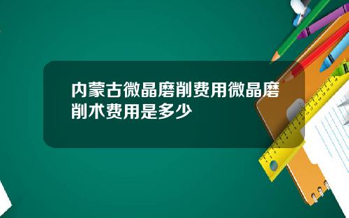 内蒙古微晶磨削费用微晶磨削术费用是多少