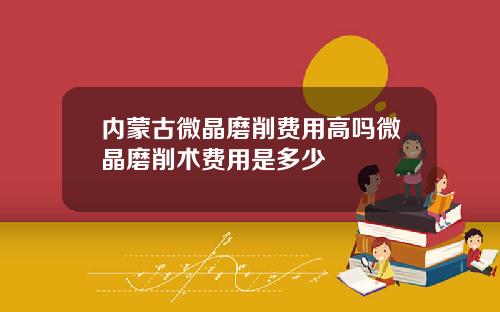 内蒙古微晶磨削费用高吗微晶磨削术费用是多少