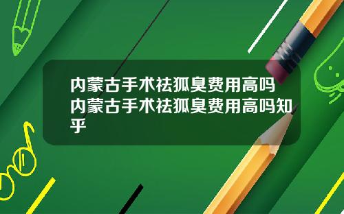 内蒙古手术祛狐臭费用高吗内蒙古手术祛狐臭费用高吗知乎