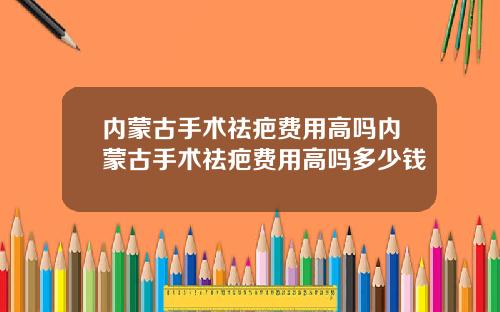 内蒙古手术祛疤费用高吗内蒙古手术祛疤费用高吗多少钱