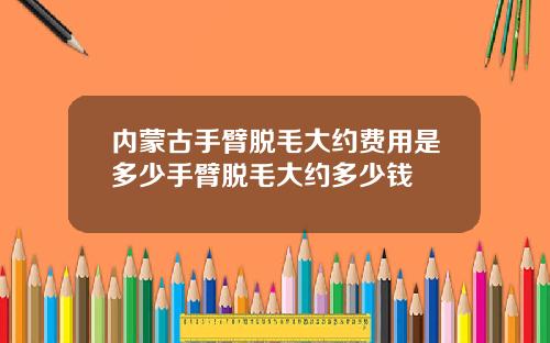 内蒙古手臂脱毛大约费用是多少手臂脱毛大约多少钱