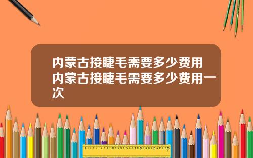 内蒙古接睫毛需要多少费用内蒙古接睫毛需要多少费用一次