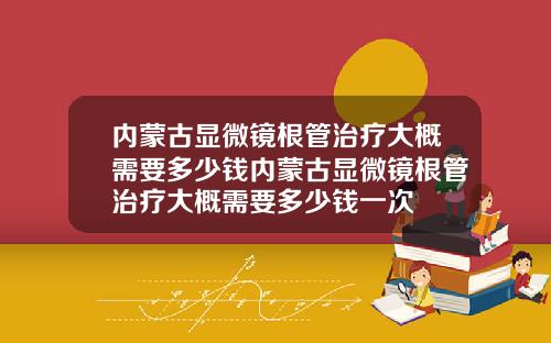 内蒙古显微镜根管治疗大概需要多少钱内蒙古显微镜根管治疗大概需要多少钱一次