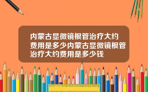 内蒙古显微镜根管治疗大约费用是多少内蒙古显微镜根管治疗大约费用是多少钱