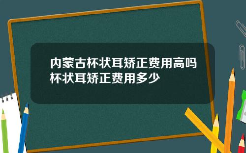 内蒙古杯状耳矫正费用高吗杯状耳矫正费用多少