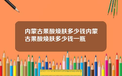 内蒙古果酸焕肤多少钱内蒙古果酸焕肤多少钱一瓶