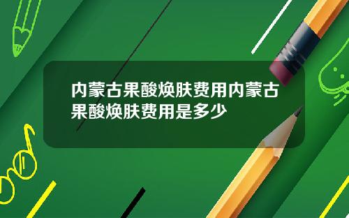 内蒙古果酸焕肤费用内蒙古果酸焕肤费用是多少