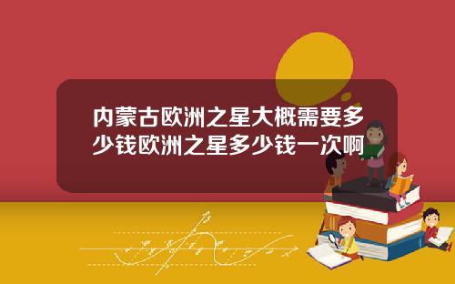 内蒙古欧洲之星大概需要多少钱欧洲之星多少钱一次啊