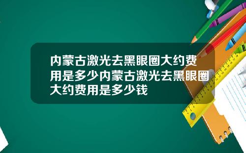 内蒙古激光去黑眼圈大约费用是多少内蒙古激光去黑眼圈大约费用是多少钱