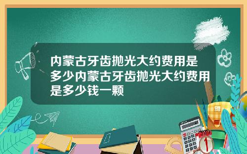 内蒙古牙齿抛光大约费用是多少内蒙古牙齿抛光大约费用是多少钱一颗