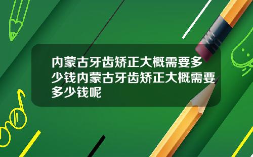 内蒙古牙齿矫正大概需要多少钱内蒙古牙齿矫正大概需要多少钱呢