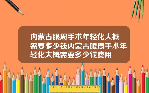 内蒙古眼周手术年轻化大概需要多少钱内蒙古眼周手术年轻化大概需要多少钱费用