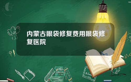 内蒙古眼袋修复费用眼袋修复医院