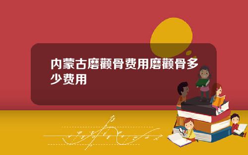 内蒙古磨颧骨费用磨颧骨多少费用
