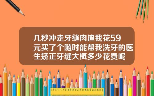 几秒冲走牙缝肉渣我花59元买了个随时能帮我洗牙的医生矫正牙缝大概多少花费呢