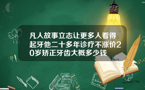 凡人故事立志让更多人看得起牙他二十多年诊疗不涨价20岁矫正牙齿大概多少钱
