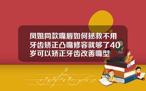 凤姐同款嘴唇如何拯救不用牙齿矫正凸嘴修容就够了40岁可以矫正牙齿改善嘴型