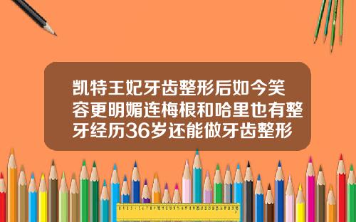 凯特王妃牙齿整形后如今笑容更明媚连梅根和哈里也有整牙经历36岁还能做牙齿整形吗