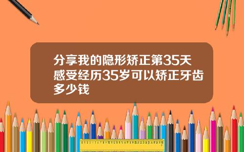 分享我的隐形矫正第35天感受经历35岁可以矫正牙齿多少钱