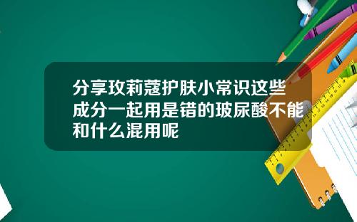 分享玫莉蔻护肤小常识这些成分一起用是错的玻尿酸不能和什么混用呢