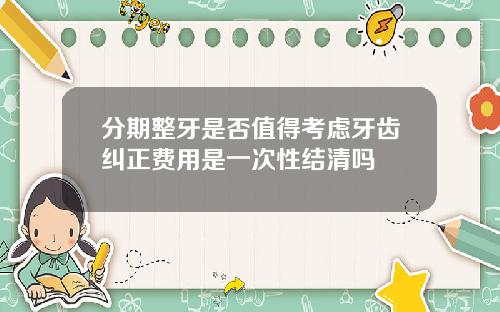 分期整牙是否值得考虑牙齿纠正费用是一次性结清吗