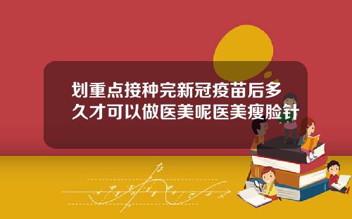 划重点接种完新冠疫苗后多久才可以做医美呢医美瘦脸针