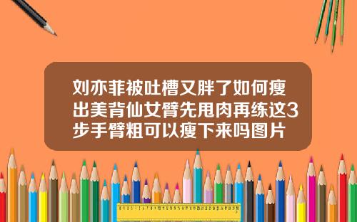 刘亦菲被吐槽又胖了如何瘦出美背仙女臂先甩肉再练这3步手臂粗可以瘦下来吗图片