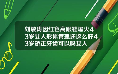 刘敏涛因红色高跟鞋爆火43岁女人形体管理还这么好43岁矫正牙齿可以吗女人