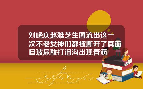 刘晓庆赵雅芝生图流出这一次不老女神们都被撕开了真面目玻尿酸打泪沟出现青筋