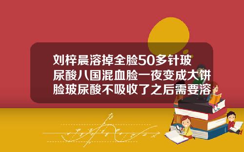 刘梓晨溶掉全脸50多针玻尿酸八国混血脸一夜变成大饼脸玻尿酸不吸收了之后需要溶掉吗