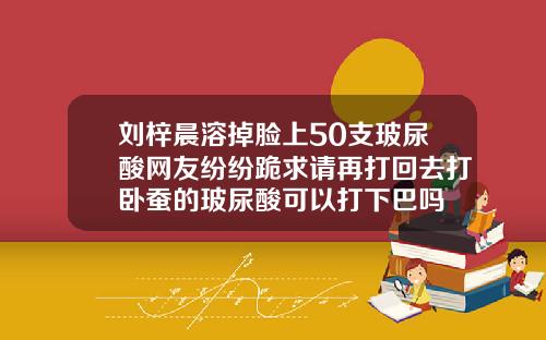 刘梓晨溶掉脸上50支玻尿酸网友纷纷跪求请再打回去打卧蚕的玻尿酸可以打下巴吗