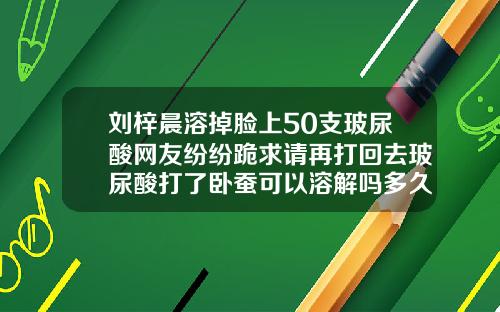 刘梓晨溶掉脸上50支玻尿酸网友纷纷跪求请再打回去玻尿酸打了卧蚕可以溶解吗多久