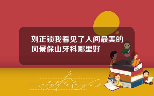 刘正锁我看见了人间最美的风景保山牙科哪里好