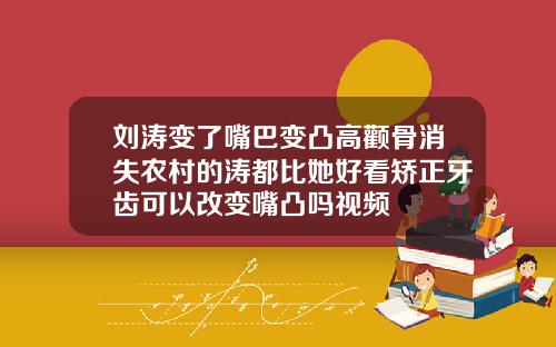 刘涛变了嘴巴变凸高颧骨消失农村的涛都比她好看矫正牙齿可以改变嘴凸吗视频