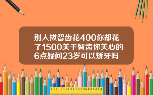 别人拔智齿花400你却花了1500关于智齿你关心的6点疑问23岁可以矫牙吗