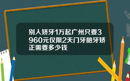 别人矫牙1万起广州只要3960元仅限2天门牙龅牙矫正需要多少钱